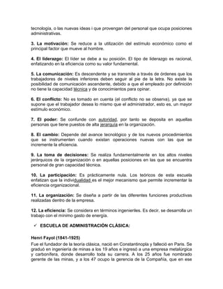 tecnología, o las nuevas ideas i que provengan del personal que ocupa posiciones
administrativas.

3. La motivación: Se reduce a la utilización del estímulo económico como el
principal factor que mueve al hombre.

4. El liderazgo: El líder se debe a su posición. El tipo de liderazgo es racional,
enfatizando en la eficiencia como su valor fundamental.

5. La comunicación: Es descendente y se transmite a través de órdenes que los
trabajadores de niveles inferiores deben seguir al pie de la letra. No existe la
posibilidad de comunicación ascendente, debido a que el empleado por definición
no tiene la capacidad técnica y de conocimientos para opinar.

6. El conflicto: No es tomado en cuenta (el conflicto no se observa), ya que se
supone que el trabajador desea lo mismo que el administrador, esto es, un mayor
estímulo económico.

7. El poder: Se confunde con autoridad, por tanto se deposita en aquellas
personas que tiene puestos de alta jerarquía en la organización.

8. El cambio: Depende del avance tecnológico y de los nuevos procedimientos
que se instrumenten cuando existan operaciones nuevas con las que se
incremente la eficiencia.

9. La toma de decisiones: Se realiza fundamentalmente en los altos niveles
jerárquicos de la organización o en aquellas posiciones en las que se encuentra
personal de gran capacidad técnica.

10. La participación: Es prácticamente nula. Los teóricos de esta escuela
enfatizan que la individualidad es el mejor mecanismo que permite incrementar la
eficiencia organizacional.

11. La organización: Se diseña a partir de las diferentes funciones productivas
realizadas dentro de la empresa.

12. La eficiencia: Se considera en términos ingenieriles. Es decir, se desarrolla un
trabajo con el mínimo gasto de energía.

  ESCUELA DE ADMINISTRACIÓN CLÁSICA:

Henri Fayol (1841-1925)
Fue el fundador de la teoría clásica, nació en Constantinopla y falleció en Paris. Se
graduó en ingeniería de minas a los 19 años e ingresó a una empresa metalúrgica
y carbonífera, donde desarrollo toda su carrera. A los 25 años fue nombrado
gerente de las minas, y a los 47 ocupo la gerencia de la Compañía, que en ese
 