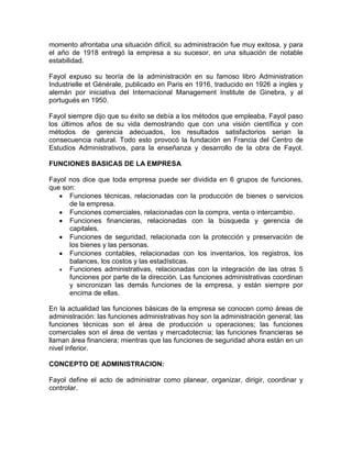 momento afrontaba una situación difícil, su administración fue muy exitosa, y para
el año de 1918 entregó la empresa a su sucesor, en una situación de notable
estabilidad.

Fayol expuso su teoría de la administración en su famoso libro Administration
Industrielle et Générale, publicado en Paris en 1916, traducido en 1926 a ingles y
alemán por iniciativa del Internacional Management Institute de Ginebra, y al
portugués en 1950.

Fayol siempre dijo que su éxito se debía a los métodos que empleaba, Fayol paso
los últimos años de su vida demostrando que con una visión científica y con
métodos de gerencia adecuados, los resultados satisfactorios serian la
consecuencia natural. Todo esto provocó la fundación en Francia del Centro de
Estudios Administrativos, para la enseñanza y desarrollo de la obra de Fayol.

FUNCIONES BASICAS DE LA EMPRESA

Fayol nos dice que toda empresa puede ser dividida en 6 grupos de funciones,
que son:
      Funciones técnicas, relacionadas con la producción de bienes o servicios
      de la empresa.
      Funciones comerciales, relacionadas con la compra, venta o intercambio.
      Funciones financieras, relacionadas con la búsqueda y gerencia de
      capitales.
      Funciones de seguridad, relacionada con la protección y preservación de
      los bienes y las personas.
      Funciones contables, relacionadas con los inventarios, los registros, los
      balances, los costos y las estadísticas.
      Funciones administrativas, relacionadas con la integración de las otras 5
      funciones por parte de la dirección. Las funciones administrativas coordinan
      y sincronizan las demás funciones de la empresa, y están siempre por
      encima de ellas.

En la actualidad las funciones básicas de la empresa se conocen como áreas de
administración: las funciones administrativas hoy son la administración general; las
funciones técnicas son el área de producción u operaciones; las funciones
comerciales son el área de ventas y mercadotecnia; las funciones financieras se
llaman área financiera; mientras que las funciones de seguridad ahora están en un
nivel inferior.

CONCEPTO DE ADMINISTRACION:

Fayol define el acto de administrar como planear, organizar, dirigir, coordinar y
controlar.
 