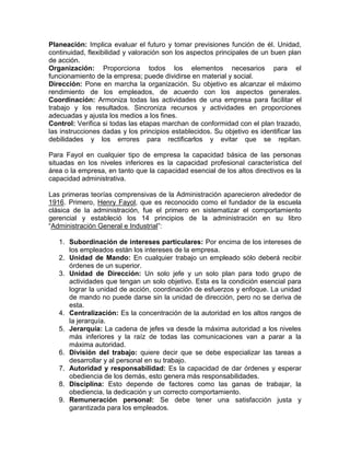 Planeación: Implica evaluar el futuro y tomar previsiones función de él. Unidad,
continuidad, flexibilidad y valoración son los aspectos principales de un buen plan
de acción.
Organización: Proporciona todos los elementos necesarios para el
funcionamiento de la empresa; puede dividirse en material y social.
Dirección: Pone en marcha la organización. Su objetivo es alcanzar el máximo
rendimiento de los empleados, de acuerdo con los aspectos generales.
Coordinación: Armoniza todas las actividades de una empresa para facilitar el
trabajo y los resultados. Sincroniza recursos y actividades en proporciones
adecuadas y ajusta los medios a los fines.
Control: Verifica si todas las etapas marchan de conformidad con el plan trazado,
las instrucciones dadas y los principios establecidos. Su objetivo es identificar las
debilidades y los errores para rectificarlos y evitar que se repitan.

Para Fayol en cualquier tipo de empresa la capacidad básica de las personas
situadas en los niveles inferiores es la capacidad profesional característica del
área o la empresa, en tanto que la capacidad esencial de los altos directivos es la
capacidad administrativa.

Las primeras teorías comprensivas de la Administración aparecieron alrededor de
1916. Primero, Henry Fayol, que es reconocido como el fundador de la escuela
clásica de la administración, fue el primero en sistematizar el comportamiento
gerencial y estableció los 14 principios de la administración en su libro
“Administración General e Industrial”:

   1. Subordinación de intereses particulares: Por encima de los intereses de
      los empleados están los intereses de la empresa.
   2. Unidad de Mando: En cualquier trabajo un empleado sólo deberá recibir
      órdenes de un superior.
   3. Unidad de Dirección: Un solo jefe y un solo plan para todo grupo de
      actividades que tengan un solo objetivo. Esta es la condición esencial para
      lograr la unidad de acción, coordinación de esfuerzos y enfoque. La unidad
      de mando no puede darse sin la unidad de dirección, pero no se deriva de
      esta.
   4. Centralización: Es la concentración de la autoridad en los altos rangos de
      la jerarquía.
   5. Jerarquía: La cadena de jefes va desde la máxima autoridad a los niveles
      más inferiores y la raíz de todas las comunicaciones van a parar a la
      máxima autoridad.
   6. División del trabajo: quiere decir que se debe especializar las tareas a
      desarrollar y al personal en su trabajo.
   7. Autoridad y responsabilidad: Es la capacidad de dar órdenes y esperar
      obediencia de los demás, esto genera más responsabilidades.
   8. Disciplina: Esto depende de factores como las ganas de trabajar, la
      obediencia, la dedicación y un correcto comportamiento.
   9. Remuneración personal: Se debe tener una satisfacción justa y
      garantizada para los empleados.
 