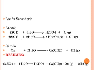 Acción Secundaria Ánodo: (SO4)  +  H2O  H2SO4  +  O (g) 2(SO4)  +  2H2O  2 H2SO4(ac)  +  O2 (g) Cátodo: Ca  +  2H2O  Ca(OH)2  +  H2 (g) RESUMEN: CaSO4 +  4 H2O  H2SO4  + Ca(OH)2+ O2 (g)  + 2H2 (g) 