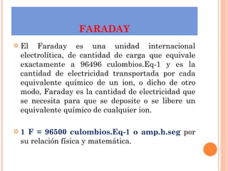 FARADAY El Faraday es una unidad internacional electrolítica, de cantidad de carga que equivale exactamente a 96496 culombios.Eq-1 y es la cantidad de electricidad transportada por cada equivalente químico de un ion, o dicho de otro modo, Faraday es la cantidad de electricidad que se necesita para que se deposite o se libere un equivalente químico de cualquier ion. 1 F = 96500 culombios.Eq-1 o amp.h.seg  por su relación física y matemática. 