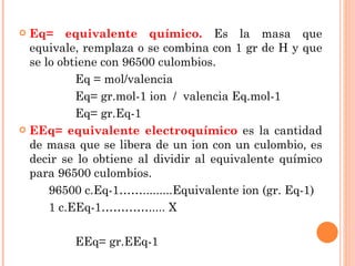 Eq= equivalente químico.  Es la masa que equivale, remplaza o se combina con 1 gr de H y que se lo obtiene con 96500 culombios. Eq = mol/valencia Eq= gr.mol-1 ion  /  valencia Eq.mol-1 Eq= gr.Eq-1 EEq= equivalente electroquímico  es la cantidad de masa que se libera de un ion con un culombio, es decir se lo obtiene al dividir al equivalente químico para 96500 culombios. 96500 c.Eq-1…….........Equivalente ion (gr. Eq-1) 1 c.EEq-1…………..... X EEq= gr.EEq-1 