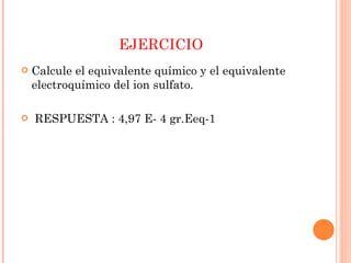 EJERCICIO Calcule el equivalente químico y el equivalente electroquímico del ion sulfato. RESPUESTA : 4,97 E- 4 gr.Eeq-1  