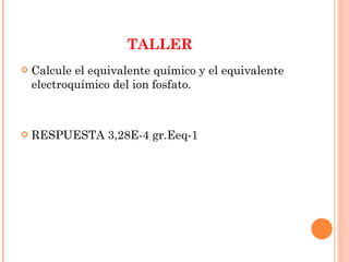TALLER Calcule el equivalente químico y el equivalente electroquímico del ion fosfato. RESPUESTA 3,28E-4 gr.Eeq-1 
