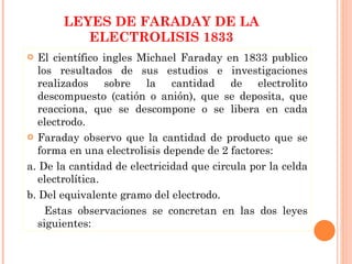 LEYES DE FARADAY DE LA ELECTROLISIS 1833 El científico ingles Michael Faraday en 1833 publico los resultados de sus estudios e investigaciones realizados sobre la cantidad de electrolito descompuesto (catión o anión), que se deposita, que reacciona, que se descompone o se libera en cada electrodo. Faraday observo que la cantidad de producto que se forma en una electrolisis depende de 2 factores:  a. De la cantidad de electricidad que circula por la celda electrolítica. b. Del equivalente gramo del electrodo. Estas observaciones se concretan en las dos leyes siguientes: 
