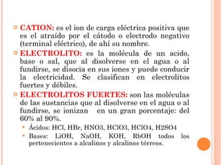 CATION:  es el ion de carga eléctrica positiva que es el atraído por el cátodo o electrodo negativo (terminal eléctrico), de ahí su nombre. ELECTROLITO:  es la molécula de un acido, base o sal, que al disolverse en el agua o al fundirse, se disocia en sus iones y puede conducir la electricidad. Se clasifican en electrolitos fuertes y débiles. ELECTROLITOS FUERTES:  son las moléculas de las sustancias que al disolverse en el agua o al fundirse, se ionizan  en un gran porcentaje: del 60% al 90%. Ácidos: HCl, HBr, HNO3, HClO3, HClO4, H2SO4 Bases: LiOH, NaOH, KOH, RbOH todos los pertenecientes a alcalinos y alcalinos térreos. 