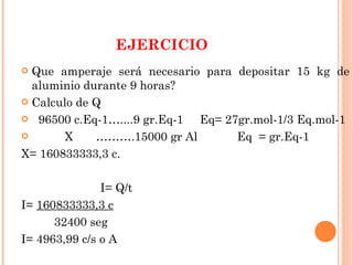 EJERCICIO Que amperaje será necesario para depositar 15 kg de aluminio durante 9 horas? Calculo de Q 96500 c.Eq-1…....9 gr.Eq-1  Eq= 27gr.mol-1/3 Eq.mol-1 X  ……….15000 gr Al  Eq  = gr.Eq-1  X= 160833333,3 c. I= Q/t  I=  160833333,3 c 32400 seg I= 4963,99 c/s o A 
