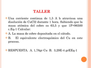 TALLER Una corriente continua de 1,5 A h atraviesa una disolución de CuCl2 durante 1 hora. Sabiendo que la masa atómica del cobre es 63,5 y que 1F=96500 c.Eq-1 Calcular: A. La masa de cobre depositada en el cátodo. B.  El equivalente electroquímico del Cu en este proceso. RESPUESTA.  A. 1,78gr Cu  B.  3,29E-4 grEEq-1 