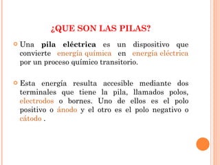 ¿ ¿ ¿QUE SON LAS PILAS? Una  pila eléctrica  es un dispositivo que convierte  energía química  en  energía eléctrica  por un proceso químico transitorio. Esta energía resulta accesible mediante dos terminales que tiene la pila, llamados polos,  electrodos  o bornes. Uno de ellos es el polo positivo o  ánodo  y el otro es el polo negativo o  cátodo  . 