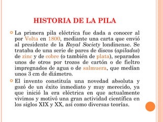 HISTORIA DE LA PILA La primera pila eléctrica fue dada a conocer al por  Volta  en  1800 , mediante una carta que envió al presidente de la  Royal Society  londinense. Se trataba de una serie de pares de discos ( apilados ) de  zinc  y de  cobre  (o también de  plata ), separados unos de otros por trozos de cartón o de fieltro impregnados de agua o de  salmuera , que medían unos 3 cm de diámetro. El invento constituía una novedad absoluta y gozó de un éxito inmediato y muy merecido, ya que inició la era eléctrica en que actualmente vivimos y motivó una gran actividad científica en los siglos XIX y XX, así como diversas teorías. 
