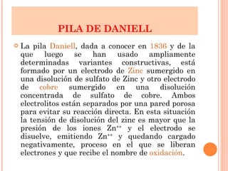 La pila  Daniell , dada a conocer en  1836  y de la que luego se han usado ampliamente determinadas variantes constructivas, está formado por un electrodo de  Zinc  sumergido en una disolución de sulfato de Zinc y otro electrodo de  cobre  sumergido en una disolución concentrada de sulfato de cobre. Ambos electrolitos están separados por una pared porosa para evitar su reacción directa. En esta situación la tensión de disolución del zinc es mayor que la presión de los iones Zn ++  y el electrodo se disuelve, emitiendo Zn ++  y quedando cargado negativamente, proceso en el que se liberan electrones y que recibe el nombre de  oxidación .  PILA DE DANIELL 
