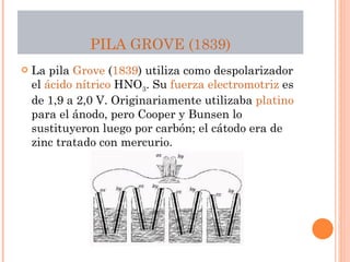 PILA  GROVE  ( 1839 ) La pila  Grove  ( 1839 ) utiliza como despolarizador el  ácido nítrico  HNO 3 . Su  fuerza electromotriz  es de 1,9 a 2,0 V. Originariamente utilizaba  platino  para el ánodo, pero Cooper y Bunsen lo sustituyeron luego por carbón; el cátodo era de zinc tratado con mercurio. 