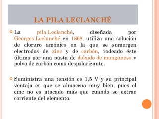 LA  PILA LECLANCHÉ La  pila Leclanché , diseñada por  Georges Leclanché  en  1868 , utiliza una solución de cloruro amónico en la que se sumergen electrodos de  zinc  y de  carbón , rodeado éste último por una pasta de  dióxido de manganeso  y polvo de carbón como despolarizante.  Suministra una tensión de 1,5 V y su principal ventaja es que se almacena muy bien, pues el cinc no es atacado más que cuando se extrae corriente del elemento. 