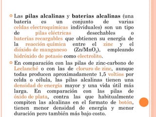Las  pilas alcalinas  y  baterías alcalinas  (una batería es un conjunto de varias  celdas electroquímicas  individuales) son un tipo de  pilas eléctricas  desechables o  baterías recargables  que obtienen su energía de la  reacción química  entre el  zinc  y el  dióxido de manganeso  (Zn/MnO 2 ), empleando  hidróxido de potasio  como  electrolito . En comparación con las pilas de zinc-carbono de  Leclanché  o con las de  cloruro de zinc , aunque todas producen aproximadamente 1,5  voltios  por celda o célula, las pilas alcalinas tienen una  densidad de energía  mayor y una vida útil más larga. En comparación con las pilas de  óxido de plata , contra las que habitualmente compiten las alcalinas en el formato de  botón , tienen menor densidad de energía y menor duración pero también más bajo costo. 