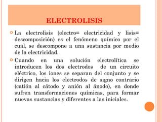 ELECTROLISIS La electrolisis (electro= electricidad y lisis= descomposición) es el fenómeno químico por el cual, se descompone a una sustancia por medio de la electricidad.  Cuando en una solución electrolítica se introducen los dos electrodos  de un circuito eléctrico, los iones se separan del conjunto y se dirigen hacia los electrodos de signo contrario (catión al cátodo y anión al ánodo), en donde sufren transformaciones químicas, para formar nuevas sustancias y diferentes a las iniciales. 
