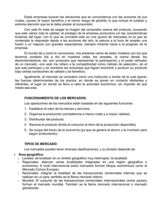 Estas empresas buscan las decisiones que en concordancia con las acciones de sus
rivales, causen el mayor beneficio y el menor riesgo de perdida, lo que incluye el cuidado y
extrema atención que se le debe prestar al consumidor.
       Con este fin trata de sesgar la imagen del comprador acerca del producto, buscando
que este valore más la calidad, el prestigio de la empresa productora y/o las características
locativas del lugar; con lo que se convierte esto en una guerra de mercadeo en la que se
contempla la respuesta rápida a las acciones del otro, la astucia a la hora de aceptar una
fusión o un negocio con grandes expectativas; siempre mirando hacia a el progreso de la
empresa.
       El mundo tal y como lo conocemos, nos presenta varios de estos modelos con los que
tenemos contacto día a día en nuestras vidas, los cereales, la crema dental, los
electrodomésticos, etc. son productos que representan la participación y el poder refinador
de un mercado –con esto me refiero a la competitividad como método de selección-, en el
que solo participan y se mantiene las empresas que logran encontrar y producir su producto
bajo ciertas condiciones de calidad y de beneficio.
       Igualmente, el mercado se considera como una institución a través de la cual operan
las fuerzas determinantes de los precios, en donde se ponen en contacto ofertantes y
oferentes, el lugar en donde se lleva a cabo la actividad económica, sin importar de que
índole sea esta.


        FUNCIONAMIENTO DE LOS MERCADOS:
        Las operaciones de los mercados están basadas en las siguientes funciones:
        1. Establece el valor de los bienes y servicios.
        2. Organiza la producción (competencia a menor costo y a mayor calidad).
        3. Distribuidor del producto.
        4. Raciona el producto (limita el consumo al ritmo de la producción disponible).
        5. Se ocupa del futuro de la economía (ya que se genera el ahorro y la inversión para
           seguir produciendo).


        TIPOS DE MERCADO:
        Los mercados pueden tener diversas clasificaciones, y su división depende de:
•    Área geográfica:
    o Locales: se localizan en un ámbito geográfico muy restringido: la localidad.
    o Regionales: abarcan varias localidades integradas en una región geográfica o
       económica. A nivel internacional estos mercados forman bloque económicos como el
       Mercado Común Europeo.
    o Nacionales: integran la totalidad de las transacciones comerciales internas que se
       realizan en un país; también se le llama mercado interno.
    o Mundial: El conjunto de las transacciones comerciales internacionales (entre países)
       forman el mercado mundial. También se le llama mercado internacional o mercado
       globalizado.
 