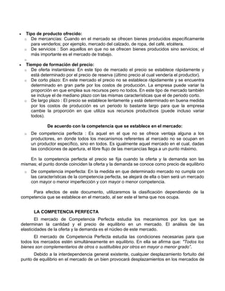 •    Tipo de producto ofrecido:
    o De mercancías: Cuando en el mercado se ofrecen bienes producidos específicamente
       para venderlos; por ejemplo, mercado del calzado, de ropa, del café, etcétera.
    o De servicios : Son aquellos en que no se ofrecen bienes producidos sino servicios; el
       más importante es el mercado de trabajo.
    o
•    Tiempo de formación del precio:
    o De oferta instantánea: En este tipo de mercado el precio se establece rápidamente y
       está determinado por el precio de reserva (último precio al cual vendería el productor).
    o De corto plazo: En este mercado el precio no se establece rápidamente y se encuentra
       determinado en gran parte por los costos de producción. La empresa puede variar la
       proporción en que emplea sus recursos pero no todos. En este tipo de mercado también
       se incluye el de mediano plazo con las mismas características que el de periodo corto.
    o De largo plazo : El precio se establece lentamente y está determinado en buena medida
       por los costos de producción es un periodo lo bastante largo para que la empresa
       cambie la proporción en que utiliza sus recursos productivos (puede incluso variar
       todos).

                De acuerdo con la competencia que se establece en el mercado:
    o   De competencia perfecta : Es aquel en el que no se ofrece ventaja alguna a los
        productores, en donde todos los mecanismos referentes al mercado no se ocupan en
        un productor específico, sino en todos. Es igualmente aquel mercado en el cual, dadas
        las condiciones de apertura, el libre flujo de las mercancías llega a un punto máximo.

    En la competencia perfecta el precio se fija cuando la oferta y la demanda son las
mismas; el punto donde coinciden la oferta y la demanda se conoce como precio de equilibrio
    o   De competencia imperfecta: En la medida en que determinado mercado no cumpla con
        las características de la competencia perfecta, se alejará de ella o bien será un mercado
        con mayor o menor imperfección y con mayor o menor competencia.

     Para efectos de este documento, utilizaremos la clasificación dependiendo de la
competencia que se establece en el mercado, al ser este el tema que nos ocupa.


         LA COMPETENCIA PERFECTA
        El mercado de Competencia Perfecta estudia los mecanismos por los que se
determinan la cantidad y el precio de equilibrio en un mercado. El análisis de las
elasticidades de la oferta y la demanda es el núcleo de este mercado.
       El mercado de Competencia Perfecta estudia las condiciones necesarias para que
todos los mercados estén simultáneamente en equilibrio. En ella se afirma que: "Todos los
bienes son complementarios de otros o sustituibles por otros en mayor o menor grado”.
      Debido a la interdependencia general existente, cualquier desplazamiento fortuito del
punto de equilibrio en el mercado de un bien provocará desplazamientos en los mercados de
 