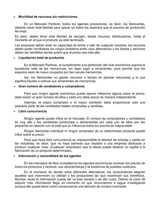 •   Movilidad de recursos sin restricciones

        En un Mercado Perfecto, todos los agentes productores, es decir, los fabricantes,
deberán tener total libertad para operar en todos los aspectos que el proceso de producción
les exija.
Es decir, deben tener total libertad de escoger, desde insumos, distribuidores, hasta el
momento en el que el producto ya esté terminado.
Las empresas deben estar en capacidad de entrar o salir de cualquier industria, los recursos
deben poder movilizarse sin ningún problema entre usos alternativos y los bienes y servicios
deben ser vendibles donde quiera que el precio sea más alto.
•   Liquidación total de productos

       En el Mercado Perfecto, el cumplimiento a la perfección del ciclo económico supone la
liquidación total de las mercancías, sin dejar lugar a remanentes, para permitir que los
espacios sean de nuevo ocupados por las nuevas mercancías.
        Así, los fabricantes no gastan recursos o tiempo en planear soluciones a lo que
significa liquidar o colocar sus remanentes de mercancías.
•   Gran número de vendedores y compradores

      Para que ningún agente económico pueda ejercer influencia alguna sobre el precio,
debe existir un gran número de ellos y cada uno debe actuar de manera independiente.
     Además, el mayor comprador o el mayor vendedor debe proporcionar solo una
pequeña parte de las cantidades totales compradas y vendidas.
•   Libre concurrencia

     Ningún agente puede influir en el mercado. El número de compradores y vendedores
es muy alto y las cantidades producidas o demandadas por cada uno de ellos son tan
pequeñas en relación con el total que su influencia sobre los precios es inapreciable.
         Ningún fabricante individual ni ningún comprador de un determinado producto puede
influir sobre el precio.
       Para que haya libre concurrencia es imprescindible la libertad de entrada y salida en
las industrias, es decir, que no haya barreras que impidan a una empresa dedicarse a
producir cualquier cosa. (Cualquier empresario que lo desee puede destinar su capital a la
fabricación de un producto determinado).
•   Información y racionalidad de los agentes

       En los mercados de libre competencia los agentes económicos conocen los precios de
todos los productos y factores, sus características y la existencia de posibles sustitutos.
       En el momento de decidir entre diferentes alternativas, los consumidores elegirán
aquellas que maximicen su utilidad y los productores las que maximicen sus beneficios.
Muchas veces la información puede ser un bien escaso y de alto costo. Debido al costo de
adquirir más información llega un momento en que renunciamos a seguir investigando
aunque ello pueda tener como consecuencia una decisión de compra incorrecta.
 