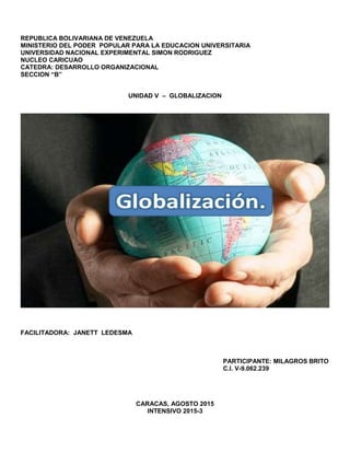 REPUBLICA BOLIVARIANA DE VENEZUELA
MINISTERIO DEL PODER POPULAR PARA LA EDUCACION UNIVERSITARIA
UNIVERSIDAD NACIONAL EXPERIMENTAL SIMON RODRIGUEZ
NUCLEO CARICUAO
CATEDRA: DESARROLLO ORGANIZACIONAL
SECCION “B”
UNIDAD V – GLOBALIZACION
FACILITADORA: JANETT LEDESMA
PARTICIPANTE: MILAGROS BRITO
C.I. V-9.062.239
CARACAS, AGOSTO 2015
INTENSIVO 2015-3
 