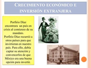 CRECIMIENTO ECONÓMICO E
             INVERSIÓN EXTRANJERA

      Porfirio Díaz
 encontrara un país en
crisis al comienzo de su
        mandato.
Porfirio Díaz recurrió a
 otros países para que
 invirtieran en nuestro
  país. Para ello, debía
  captar su atención y
  convencerlos de que
 México era una buena
  opción para invertir.
 