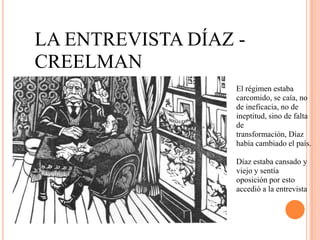 LA ENTREVISTA DÍAZ -
CREELMAN
                   El régimen estaba
                   carcomido, se caía, no
                   de ineficacia, no de
                   ineptitud, sino de falta
                   de
                   transformación, Díaz
                   había cambiado el país.

                   Díaz estaba cansado y
                   viejo y sentía
                   oposición por esto
                   accedió a la entrevista
 