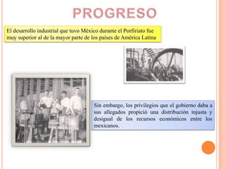 El desarrollo industrial que tuvo México durante el Porfiriato fue
muy superior al de la mayor parte de los países de América Latina




                                      Sin embargo, los privilegios que el gobierno daba a
                                      sus allegados propició una distribución injusta y
                                      desigual de los recursos económicos entre los
                                      mexicanos.
 