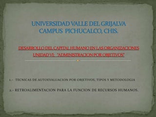 1.-  TECNICAS DE AUTOEVALUACION POR OBJETIVOS, TIPOS Y METODOLOGIA 2.- RETROALIMENTACION PARA LA FUNCION DE RECURSOS HUMANOS. UNIVERSIDAD VALLE DEL GRIJALVACAMPUS  PICHUCALCO, CHIS.DESARROLLO DEL CAPITAL HUMANO EN LAS ORGANIZACIONESUNIDAD VI:   “ADMINISTRACION POR OBJETIVOS” 