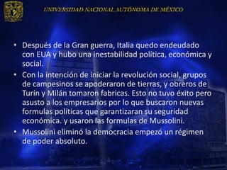 • Después de la Gran guerra, Italia quedo endeudado
  con EUA y hubo una inestabilidad política, económica y
  social.
• Con la intención de iniciar la revolución social, grupos
  de campesinos se apoderaron de tierras, y obreros de
  Turín y Milán tomaron fabricas. Esto no tuvo éxito pero
  asusto a los empresarios por lo que buscaron nuevas
  formulas políticas que garantizaran su seguridad
  económica. y usaron las formulas de Mussolini.
• Mussolini eliminó la democracia empezó un régimen
  de poder absoluto.
 