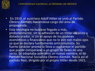 • En 1919, el austriaco Adolf Hitler se unió al Partido
  Obrero Alemán, haciéndose cargo del área de
  propaganda.
• Esta ideología no hubiese llegado a más,
  probablemente, sin la adhesión de un Hitler idealista y
  dotado orador, ni sin el apoyo de los poderes
  económicos y financieros que no lo ven con malos ojos
  ya que se declara fuertemente anticomunista. Su
  fuerte carácter pronto lo lleva a capitanear el partido
  que puede compararse a un grupo de fieles de una
  secta. Se adoptaba asimismo un nuevo nombre, el de
  Partido Nacional Socialista Obrero Alemán. Nacía así el
  partido Nazi, dirigido por el propio Hitler desde 1921.
 