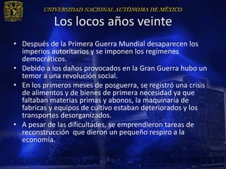 Los locos años veinte
• Después de la Primera Guerra Mundial desaparecen los
  imperios autoritarios y se imponen los regímenes
  democráticos.
• Debido a los daños provocados en la Gran Guerra hubo un
  temor a una revolución social.
• En los primeros meses de posguerra, se registró una crisis
  de alimentos y de bienes de primera necesidad ya que
  faltaban materias primas y abonos, la maquinaria de
  fabricas y equipos de cultivo estaban deteriorados y los
  transportes desorganizados.
• A pesar de las dificultades, se emprendieron tareas de
  reconstrucción que dieron un pequeño respiro a la
  economía.
 