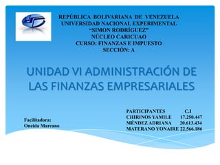 UNIDAD VI ADMINISTRACIÓN DE
LAS FINANZAS EMPRESARIALES
REPÚBLICA BOLIVARIANA DE VENEZUELA
UNIVERSIDAD NACIONAL EXPERIMENTAL
“SIMON RODRÍGUEZ”
NÚCLEO CARICUAO
CURSO: FINANZAS E IMPUESTO
SECCIÓN: A
PARTICIPANTES C.I
CHIRINOS YAMILE 17.250.447
MÉNDEZ ADRIANA 20.613.434
MATERANO YONAIRE 22.566.186
Facilitadora:
Oneida Marcano
 