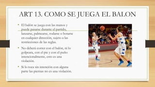 ART 13. COMO SE JUEGA EL BALON
• El balón se juega con las manos y
puede pasarse durante el partido,
lanzarse, palmearse, ...