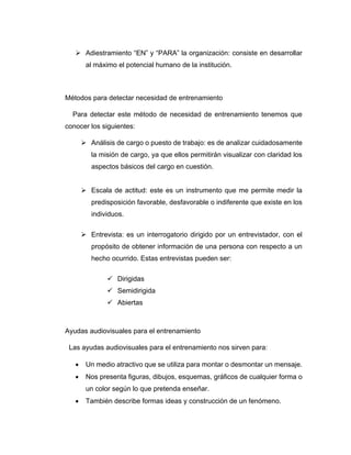 ➢ Adiestramiento “EN” y “PARA” la organización: consiste en desarrollar
al máximo el potencial humano de la institución.
Métodos para detectar necesidad de entrenamiento
Para detectar este método de necesidad de entrenamiento tenemos que
conocer los siguientes:
➢ Análisis de cargo o puesto de trabajo: es de analizar cuidadosamente
la misión de cargo, ya que ellos permitirán visualizar con claridad los
aspectos básicos del cargo en cuestión.
➢ Escala de actitud: este es un instrumento que me permite medir la
predisposición favorable, desfavorable o indiferente que existe en los
individuos.
➢ Entrevista: es un interrogatorio dirigido por un entrevistador, con el
propósito de obtener información de una persona con respecto a un
hecho ocurrido. Estas entrevistas pueden ser:
✓ Dirigidas
✓ Semidirigida
✓ Abiertas
Ayudas audiovisuales para el entrenamiento
Las ayudas audiovisuales para el entrenamiento nos sirven para:
• Un medio atractivo que se utiliza para montar o desmontar un mensaje.
• Nos presenta figuras, dibujos, esquemas, gráficos de cualquier forma o
un color según lo que pretenda enseñar.
• También describe formas ideas y construcción de un fenómeno.
 