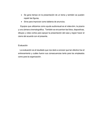 • Se gana tiempo en la presentación de un tema y también se pueden
repetir las figuras.
• Sirve para improviar como tableros de anuncios.
Equipos que utilizamos como ayuda audiovisual es el video-bim, la pizarra
y una cámara cinematográfica. También se encuentran las fotos, diapositivas,
dibujos y video cortos para apoyar la presentación del caso y lograr hacer el
cierre del acuerdo con el presente.
Evaluación
La evaluación es el resultado que nos dará a conocer que tan efectivo fue el
entrenamiento y cuáles fueron sus consecuencias tanto para los empleados
como para la organización.
 