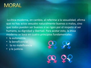 La ética moderna, en cambio, al referirse a la sexualidad, afirma
que no hay actos sexuales naturalmente buenos o malos, sino
que todos pueden ser buenos si se rigen por el respeto al ser
humano, su dignidad y libertad. Para acotar esto, la ética
moderna se basa en cuatro principios fundamentales:
• la autonomía,
• la beneficencia
• la no maleficencia
• y la justicia.
 