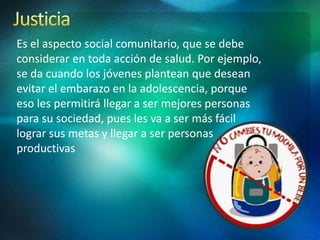 Es el aspecto social comunitario, que se debe
considerar en toda acción de salud. Por ejemplo,
se da cuando los jóvenes plantean que desean
evitar el embarazo en la adolescencia, porque
eso les permitirá llegar a ser mejores personas
para su sociedad, pues les va a ser más fácil
lograr sus metas y llegar a ser personas
productivas
 