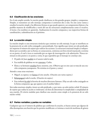 152 | la oración
6.5	 Clasificación de las oraciones
En el más amplio sentido, la oración puede clasificarse en dos grandes grupos: simples y compuestas.
Simples, si transmiten un solo mensaje; compuestas si contienen dos o más. En este curso vamos a
estudiar la oración simple y las diferentes formas en que puede aparecer, sus componentes básicos y las
posibles maneras de modificarlos a través del uso de estructuras complementarias como el vocativo,
el inciso y los nombres en aposición. Analizaremos la oración compuesta y sus respectivas formas de
coordinación y subordinación en el próximo.
6.6	 La oración simple
La oración simple es una estructura sintáctica que contiene un solo mensaje, lo que se manifiesta en
la presencia de un solo verbo conjugado o personalizado. Esto significa que tienen un solo predicado,
sin importar el número de sujetos que realicen las acciones. La estructura oracional simple es indepen-
diente por su sentido y por su forma; en consecuencia, comienza con letra inicial mayúscula y termina
en un punto, el cual a veces es sustituido por un signo de interrogación o de admiración. Nunca ter-
minará en dos puntos o en punto y coma, lo que supondría que el mensaje no concluye aún.
•	 El padre de Juan meditó en el asunto toda la tarde.
•	 Esa retahíla de palabras no me convence, Carlos.
•	 Elena y su hermano estudian leyes; nosotros, arte. (Observa que en este caso se trata de una ora-
ción compuesta yuxtapuesta. No termina en el punto y coma.)
Atiende a estas otras oraciones:
•	 Miguel, su esposa y yo fuimos al cine anoche. (Oración con varios sujetos.)
•	 Relampagueó toda la noche. (Oración sin sujeto.)
•	 Esta sinfonía ha sido la favorita de muchos directores famosos. (Hay un solo verbo conjugado en
la forma compuesta: ser, que aparece con el auxiliar haber.)
Son todas oraciones simples; tienen un solo predicado, y, por tanto, un solo núcleo verbal. El número
de sujetos que realiza la acción es irrelevante a la hora de determinar la simplicidad o complejidad de
una oración. El criterio medular para clasificar una oración como simple es la presencia de un solo
núcleo verbal.
6.7	 Partes variables y partes no variables
Cualquiera que sea el número de palabras que conformen la oración, es bueno anotar que algunas de
ellas desempeñan una función que les permite modificarse a sí mismas a través de morfemas de género
 