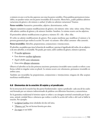 Apuntes para el estudio del Español ( i y II ) | 153
y número en uno o en los dos aspectos; son estas las partes variables. Otras palabras permanecen inmu-
tables, no pueden variar; son las partes invariables de la oración. Ahora bien, ¿cuáles palabras admiten
variaciones de género o de número o ambas? ¿Cuáles no admiten variaciones? Veamos:
Partes variables: Sustantivo, pronombre, adjetivo, determinantes, verbo.
Algunos sustantivos aceptan modificaciones de género y de número: niño- niña- niños- niñas. Otros
sólo admite cambios de género y de número: hombre- hombres. Lo mismo ocurre con los adjetivos.
El pronombre admite modificaciones en género y número: El – ella - ellos- ellas.
El verbo no admite modificaciones de género. Pero acepta morfemas que modifican el número y la
persona gramatical que realiza la acción: Yo canté- tú cantaste- ellos (ellas) cantaron- ellas cantarán.
Partes invariables: Adverbio, preposiciones, conjunciones e interjecciones.
El adverbio, esa palabra que tiene la función de modificar y precisar el significado del verbo, de un adjetivo
o de otro adverbio, es invariable. No puede, por tanto, sufrir cambios de género, número o persona.
•	 Él escribe ágilmente.
•	 Esos alumnos escriben ágilmente.
•	 Aquel caballo corre velozmente.
•	 Estas niñas dibujan velozmente.
Observa el adverbio en las dos primeras oraciones; permanece invariable tanto cuando se refiere a una
forma verbal en singular como en plural. Lo mismo ocurre con velozmente, permanece invariable en
ambos casos.
También son invariables las preposiciones, conjunciones e interjecciones; ninguna de ellas aceptan
morfemas modificadores.
6.8	 Elementos de la oración: El sujeto y el predicado
En la estructura de la oración hay dos partes fundamentales- sujeto y predicado- cada una de las cuales
está formada por un número indeterminado de palabras con diferentes funciones y características.
En la gramática tradicional el término sujeto se refiere a un sintagma nominal constituido por la per-
sona, animal, entidad física o abstracta que realiza o recibe la acción del verbo o del cual se habla la
oración. Por ejemplo:
•	 La Iglesia Católica tiene alrededor de dos mil años.
•	 “Platero y yo” fue mi lectura favorita por años.
•	 ¡Lo negro es tan bello!
 