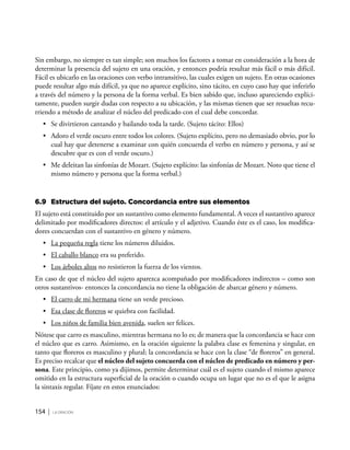 154 | la oración
Sin embargo, no siempre es tan simple; son muchos los factores a tomar en consideración a la hora de
determinar la presencia del sujeto en una oración, y entonces podría resultar más fácil o más difícil.
Fácil es ubicarlo en las oraciones con verbo intransitivo, las cuales exigen un sujeto. En otras ocasiones
puede resultar algo más difícil, ya que no aparece explícito, sino tácito, en cuyo caso hay que inferirlo
a través del número y la persona de la forma verbal. Es bien sabido que, incluso apareciendo explíci-
tamente, pueden surgir dudas con respecto a su ubicación, y las mismas tienen que ser resueltas recu-
rriendo a método de analizar el núcleo del predicado con el cual debe concordar.
•	 Se divirtieron cantando y bailando toda la tarde. (Sujeto tácito: Ellos)
•	 Adoro el verde oscuro entre todos los colores. (Sujeto explícito, pero no demasiado obvio, por lo
cual hay que detenerse a examinar con quién concuerda el verbo en número y persona, y así se
descubre que es con el verde oscuro.)
•	 Me deleitan las sinfonías de Mozart. (Sujeto explícito: las sinfonías de Mozart. Noto que tiene el
mismo número y persona que la forma verbal.)
6.9	 Estructura del sujeto. Concordancia entre sus elementos
El sujeto está constituido por un sustantivo como elemento fundamental. A veces el sustantivo aparece
delimitado por modificadores directos: el artículo y el adjetivo. Cuando éste es el caso, los modifica-
dores concuerdan con el sustantivo en género y número.
•	 La pequeña regla tiene los números diluidos.
•	 El caballo blanco era su preferido.
•	 Los árboles altos no resistieron la fuerza de los vientos.
En caso de que el núcleo del sujeto aparezca acompañado por modificadores indirectos – como son
otros sustantivos- entonces la concordancia no tiene la obligación de abarcar género y número.
•	 El carro de mi hermana tiene un verde precioso.
•	 Esa clase de floreros se quiebra con facilidad.
•	 Los niños de familia bien avenida, suelen ser felices.
Nótese que carro es masculino, mientras hermana no lo es; de manera que la concordancia se hace con
el núcleo que es carro. Asimismo, en la oración siguiente la palabra clase es femenina y singular, en
tanto que floreros es masculino y plural; la concordancia se hace con la clase “de floreros” en general.
Es preciso recalcar que el núcleo del sujeto concuerda con el núcleo de predicado en número y per-
sona. Este principio, como ya dijimos, permite determinar cuál es el sujeto cuando el mismo aparece
omitido en la estructura superficial de la oración o cuando ocupa un lugar que no es el que le asigna
la sintaxis regular. Fíjate en estos enunciados:
 