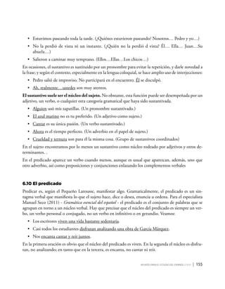 Apuntes para el estudio del Español ( i y II ) | 155
•	 Estuvimos paseando toda la tarde. (¿Quiénes estuvieron paseando? Nosotros… Pedro y yo…)
•	 No la perdió de vista ni un instante. (¿Quién no la perdió d vista? Él… Ella… Juan…Su
abuela…)
•	 Salieron a caminar muy temprano. (Ellos…Ellas…Los chicos…)
En ocasiones, el sustantivo es sustituido por un pronombre para evitar la repetición, y darle novedad a
la frase; y según el contexto, especialmente en la lengua coloquial, se hace amplio uso de interjecciones:
•	 Pedro salió de improviso. No participará en el encuentro. Él se disculpó.
•	 Ah, realmente…ustedes son muy atentos.
El sustantivo suele ser el núcleo del sujeto. No obstante, esta función puede ser desempeñada por un
adjetivo, un verbo, o cualquier otra categoría gramatical que haya sido sustantivada.
•	 Alguien usó mis zapatillas. (Un pronombre sustantivado.)
•	 El azul marino no es tu preferido. (Un adjetivo como sujeto.)
•	 Cantar es su única pasión. (Un verbo sustantivado.)
•	 Ahora es el tiempo perfecto. (Un adverbio en el papel de sujeto.)
•	 Crueldad y ternura son para él la misma cosa. (Grupo de sustantivos coordinados)
En el sujeto encontramos por lo menos un sustantivo como núcleo rodeado por adjetivos y otros de-
terminantes. .
En el predicado aparece un verbo cuando menos, aunque es usual que aparezcan, además, uno que
otro adverbio, así como preposiciones y conjunciones enlazando los complementos verbales
6.10	El predicado
Predicar es, según el Pequeño Larousse, manifestar algo. Gramaticalmente, el predicado es un sin-
tagma verbal que manifiesta lo que el sujeto hace, dice o desea, enuncia u ordena. Para el especialista
Manuel Seco (2011) - Gramática esencial del español - el predicado es el conjunto de palabras que se
agrupan en torno a un núcleo verbal. Hay que precisar que el núcleo del predicado es siempre un ver-
bo, un verbo personal o conjugado, no un verbo en infinitivo o en gerundio. Veamos:
•	 Los escritores viven una vida bastante sedentaria.
•	 Casi todos los estudiantes disfrutan analizando una obra de García Márquez.
•	 Nos encanta cantar y reír juntos.
En la primera oración es obvio que el núcleo del predicado es viven. En la segunda el núcleo es disfru-
tan, no analizando; en tanto que en la tercera, es encanta, no cantar ni reír.
 