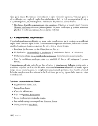 156 | la oración
Fíjate que el núcleo del predicado concuerda con el sujeto en número y persona. Vale decir que si el
núcleo del sujeto está en plural, en plural estará el núcleo verbal; y si el elemento principal del sujeto
es la primera persona, en primera persona irá el núcleo del predicado. Ahora observa:
•	 Nos hemos divertido un paquetón en estas vacaciones. (¿Quiénes se han divertido? Nosotros.
Nosotros nos hemos divertido: primera persona de plural en el sujeto, y primera persona de
plural en el núcleo de predicado. Concordancia perfecta.)
6.11	 Complementos del predicado
El predicado puede estar modificado por uno o varios complementos que le confieren un sentido más
amplio o más concreto, según el caso. Estos complementos pueden ser directos, indirectos o circuns-
tanciales. En algunas situaciones aparecen dos o tres tipos al mismo tiempo.
•	 Brenda escribe hermosas poesías. (Complemento directo.)
•	 El abuelo relata un cuento breve al nieto menor. (Complemento directo + C. indirecto.)
•	 Mi hermana cabalga por la avenida todas las mañanas. (Complementos circunstanciales.)
•	 Mari Paz escribió una novela para niños en el año 2000 (C. directo + C. indirecto + C. circuns-
tancial).
El complemento directo indica lo que hace el verbo; el complemento indirecto señala quién se
beneficia o perjudica con la acción del verbo, mientras el circunstancial especifica el modo, lugar o
tiempo en que ocurre la acción. El complemento circunstancial, por tanto, tiene función adverbial.
Todos los complementos determinan al verbo de tal forma que no hay lugar a dudas respecto a cómo
ocurre la acción.
Oraciones con complemento directo:
•	 El gato montés arañó a Juan.
•	 Juan pellizca al gato.
•	 Corro cinco kilómetros.
•	 Enya canta poemas de su autoría.
•	 En esa tienda subieron todos los precios.
•	 Los verdaderos vegetarianos prefieren alimentos frescos.
•	 María Josefa visita a su abuela.
 