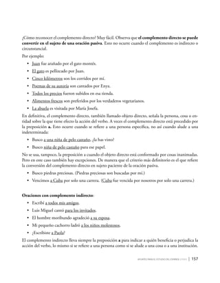 Apuntes para el estudio del Español ( i y II ) | 157
¿Cómo reconocer el complemento directo? Muy fácil. Observa que el complemento directo se puede
convertir en el sujeto de una oración pasiva. Esto no ocurre cuando el complemento es indirecto o
circunstancial.
Por ejemplo:
•	 Juan fue arañado por el gato montés.
•	 El gato es pellizcado por Juan.
•	 Cinco kilómetros son los corridos por mí.
•	 Poemas de su autoría son cantados por Enya.
•	 Todos los precios fueron subidos en esa tienda.
•	 Alimentos frescos son preferidos por los verdaderos vegetarianos.
•	 La abuela es visitada por María Josefa.
En definitiva, el complemento directo, también llamado objeto directo, señala la persona, cosa o en-
tidad sobre la que tiene efecto la acción del verbo. A veces el complemento directo está precedido por
la preposición a. Esto ocurre cuando se refiere a una persona específica, no así cuando alude a una
indeterminada:
•	 Busco a una niña de pelo castaño, ¿la has visto?
•	 Busco niña de pelo castaño para ese papel.
No se usa, tampoco, la preposición a cuando el objeto directo está conformado por cosas inanimadas.
Pero en este caso también hay excepciones. De manera que el criterio más definitorio es el que refiere
la conversión del complemento directo en sujeto paciente de la oración pasiva.
•	 Busco piedras preciosas. (Piedras preciosas son buscadas por mí.)
•	 Vencimos a Cuba por solo una carrera. (Cuba fue vencida por nosotros por solo una carrera.)
Oraciones con complemento indirecto:
•	 Escribí a todos mis amigos.
•	 Luis Miguel cantó para los invitados.
•	 El hombre moribundo agradeció a su esposa.
•	 Mi pequeño cachorro ladró a los niños molestosos.
•	 ¿Escribiste a Paola?
El complemento indirecto lleva siempre la preposición a para indicar a quién beneficia o perjudica la
acción del verbo, lo mismo si se refiere a una persona como si se alude a una cosa o a una institución.
 
