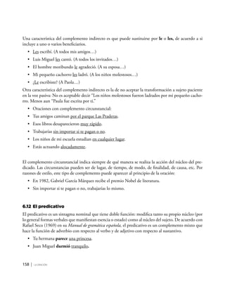 158 | la oración
Una característica del complemento indirecto es que puede sustituirse por le o les, de acuerdo a si
incluye a uno o varios beneficiarios.
•	 Les escribí. (A todos mis amigos…)
•	 Luis Miguel les cantó. (A todos los invitados…)
•	 El hombre moribundo le agradeció. (A su esposa…)
•	 Mi pequeño cachorro les ladró. (A los niños molestosos…)
•	 ¿Le escribiste? (A Paola…)
Otra característica del complemento indirecto es la de no aceptar la transformación a sujeto paciente
en la voz pasiva: No es aceptable decir “Los niños molestosos fueron ladrados por mi pequeño cacho-
rro. Menos aun “Paula fue escrita por ti.”
•	 Oraciones con complemento circunstancial:
•	 Tus amigos caminan por el parque Las Praderas.
•	 Esos libros desaparecieron muy rápido.
•	 Trabajarías sin importar si te pagan o no.
•	 Los niños de mi escuela estudian en cualquier lugar.
•	 Estás actuando alocadamente.
El complemento circunstancial indica siempre de qué manera se realiza la acción del núcleo del pre-
dicado. Las circunstancias pueden ser de lugar, de tiempo, de modo, de finalidad, de causa, etc. Por
razones de estilo, este tipo de complemento puede aparecer al principio de la oración:
•	 En 1982, Gabriel García Márquez recibe el premio Nobel de literatura.
•	 Sin importar si te pagan o no, trabajarías lo mismo.
6.12	El predicativo
El predicativo es un sintagma nominal que tiene doble función: modifica tanto su propio núcleo (por
lo general formas verbales que manifiestan esencia o estado) como al núcleo del sujeto. De acuerdo con
Rafael Seco (1969) en su Manual de gramática española, el predicativo es un complemento mixto que
hace la función de adverbio con respecto al verbo y de adjetivo con respecto al sustantivo.
•	 Tu hermana parece una princesa.
•	 Juan Miguel durmió tranquilo.
 