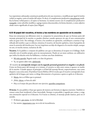 Apuntes para el estudio del Español ( i y II ) | 159
Las expresiones subrayadas constituyen predicativos de esas oraciones; y modifican por igual al núcleo
verbal en negrita, como al núcleo del sujeto. Es decir, el complemento predicativo una princesa modi-
fica la forma verbal parece y al sujeto tu hermana. Lo mismo ocurre con el complemento predicativo
tranquilo: como adverbio modifica y agrega matices desconocidos a la forma durmió, y como adjetivo
añade nuevo significado al sujeto Juan Miguel.
6.13	El papel del vocativo, el inciso y los nombres en aposición en la oración
Estas tres estructuras tan diferentes entre sí, comparten la característica de que no forman parte del
mensaje principal de la oración; se pueden eliminar cuando aparecen sin que el acto comunicativo
sufra un gran revés. Sin embargo, el inciso y los nombres en aposición, contribuyen a matizar el sig-
nificado del nombre a que se refieren; mientras el vocativo, de función apelativa, tiene el propósito de
atraer la atención del interlocutor. Las tres imprimen un dejo de elegancia a la oración simple, aunque
no son, ni mucho menos, exclusivas de ella.
Vocativo. Es la palabra o conjunto de palabras con que se denomina al receptor en el diálogo. Suele
coincidir con el nombre propio, pero no necesariamente. Puede ser un mote cariñoso, un calificativo
que indica la relación entre los hablantes, o incluso una frase desdeñosa.
•	 Mi niña querida, llegarás tarde a tu clase de guitarra.
•	 Ya, no quiero saber más, sabelotodo.
El vocativo se corresponde siempre con la segunda personal gramatical en singular o en plural.
Como no forma parte del mensaje en sí mismo, el vocativo se aísla entre comas si aparece en medio
de la oración. Cuando aparece al principio o al final del mensaje llevará, respectivamente, una coma
después o una coma antes. El profesor García Molina (2012) recalca que el vocativo corresponde al uso
apelativo de la lengua, por tanto, se dirige directamente a la persona a quien se apela en el discurso.
•	 María, éste es el libro que te prometí.
•	 ¡Hola, chicos, es hora de salir!
•	 Hoy es el mejor día para discutir este ejercicio, queridos compañeros.
El inciso. Es una palabra o frase que aparece de manera casi fortuita en algunas oraciones. También se
conoce como frase incidental o frase intercalada. Siempre va precedido y seguido por comas, y exige
una entonación especial en el discurso. Si el inciso se elimina, el mensaje pierde matices, pero no el
sentido.
•	 El dinero, por cierto, no da la felicidad.
•	 Ese asunto, importante o no, no es de mi incumbencia.
 
