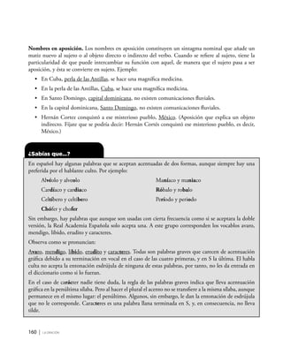 160 | la oración
Nombres en aposición. Los nombres en aposición constituyen un sintagma nominal que añade un
matiz nuevo al sujeto o al objeto directo o indirecto del verbo. Cuando se refiere al sujeto, tiene la
particularidad de que puede intercambiar su función con aquel, de manera que el sujeto pasa a ser
aposición, y ésta se convierte en sujeto. Ejemplo:
•	 En Cuba, perla de las Antillas, se hace una magnífica medicina.
•	 En la perla de las Antillas, Cuba, se hace una magnífica medicina.
•	 En Santo Domingo, capital dominicana, no existen comunicaciones fluviales.
•	 En la capital dominicana, Santo Domingo, no existen comunicaciones fluviales.
•	 Hernán Cortez conquistó a ese misterioso pueblo, México. (Aposición que explica un objeto
indirecto. Fíjate que se podría decir: Hernán Cortés conquistó ese misterioso pueblo, es decir,
México.)
¿Sabías que…?
En español hay algunas palabras que se aceptan acentuadas de dos formas, aunque siempre hay una
preferida por el hablante culto. Por ejemplo:
Alvéolo y alveolo
Cardíaco y cardiaco
Celtíbero y celtibero
Chófer y chofer
Maníaco y maniaco
Róbalo y robalo
Período y periodo
Sin embargo, hay palabras que aunque son usadas con cierta frecuencia como si se aceptara la doble
versión, la Real Academia Española solo acepta una. A este grupo corresponden los vocablos avaro,
mendigo, libido, erudito y caracteres.
Observa como se pronuncian:
Avaro, mendigo, libido, erudito y caracteres. Todas son palabras graves que carecen de acentuación
gráfica debido a su terminación en vocal en el caso de las cuatro primeras, y en S la última. El habla
culta no acepta la entonación esdrújula de ninguna de estas palabras, por tanto, no les da entrada en
el diccionario como si lo fueran.
En el caso de carácter nadie tiene duda, la regla de las palabras graves indica que lleva acentuación
gráfica en la penúltima sílaba. Pero al hacer el plural el acento no se transfiere a la misma sílaba, aunque
permanece en el mismo lugar: el penúltimo. Algunos, sin embargo, le dan la entonación de esdrújula
que no le corresponde. Caracteres es una palabra llana terminada en S, y, en consecuencia, no lleva
tilde.
 