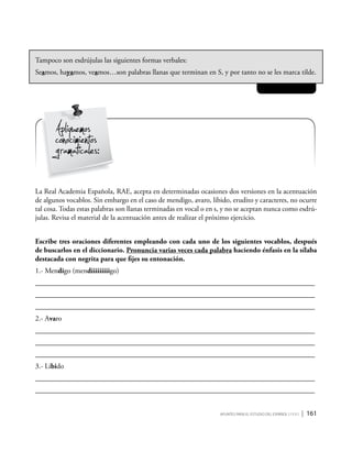 Apuntes para el estudio del Español ( i y II ) | 161
Tampoco son esdrújulas las siguientes formas verbales:
Seamos, hayamos, veamos…son palabras llanas que terminan en S, y por tanto no se les marca tilde.
Apliquemos
conocimientos
gramaticales:
La Real Academia Española, RAE, acepta en determinadas ocasiones dos versiones en la acentuación
de algunos vocablos. Sin embargo en el caso de mendigo, avaro, libido, erudito y caracteres, no ocurre
tal cosa. Todas estas palabras son llanas terminadas en vocal o en s, y no se aceptan nunca como esdrú-
julas. Revisa el material de la acentuación antes de realizar el próximo ejercicio.
Escribe tres oraciones diferentes empleando con cada uno de los siguientes vocablos, después
de buscarlos en el diccionario. Pronuncia varias veces cada palabra haciendo énfasis en la sílaba
destacada con negrita para que fijes su entonación.
1.- Mendigo (mendiiiiiiiiigo)
_____________________________________________________________________________
_____________________________________________________________________________
_____________________________________________________________________________
2.- Avaro
_____________________________________________________________________________
_____________________________________________________________________________
_____________________________________________________________________________
3.- Libido
_____________________________________________________________________________
_____________________________________________________________________________
 