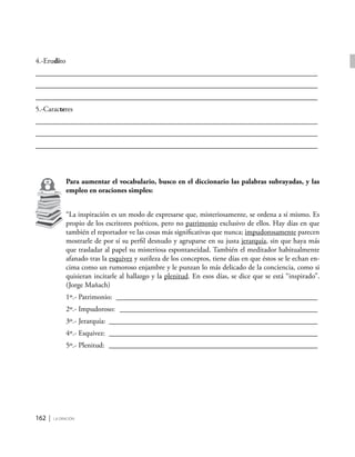 162 | la oración
4.-Erudito
_____________________________________________________________________________
_____________________________________________________________________________
_____________________________________________________________________________
5.-Caracteres
_____________________________________________________________________________
_____________________________________________________________________________
_____________________________________________________________________________
Para aumentar el vocabulario, busco en el diccionario las palabras subrayadas, y las
empleo en oraciones simples:
“La inspiración es un modo de expresarse que, misteriosamente, se ordena a sí mismo. Es
propio de los escritores poéticos, pero no patrimonio exclusivo de ellos. Hay días en que
también el reportador ve las cosas más significativas que nunca; impudorosamente parecen
mostrarle de por sí su perfil desnudo y agruparse en su justa jerarquía, sin que haya más
que trasladar al papel su misteriosa espontaneidad. También el meditador habitualmente
afanado tras la esquivez y sutileza de los conceptos, tiene días en que éstos se le echan en-
cima como un rumoroso enjambre y le punzan lo más delicado de la conciencia, como si
quisieran incitarle al hallazgo y la plenitud. En esos días, se dice que se está “inspirado”.
(Jorge Mañach)
1º.- Patrimonio: ________________________________________________________
2º.- Impudoroso: _______________________________________________________
3º.- Jerarquía: __________________________________________________________
4º.- Esquivez: __________________________________________________________
5º.- Plenitud: __________________________________________________________
 