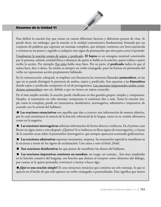 Apuntes para el estudio del Español ( i y II ) | 163
Resumen de la Unidad VI
Para definir la oración hay que tomar en cuenta diferentes factores y diferentes puntos de vista. Se
puede decir, sin embargo, que la oración es la unidad comunicativa fundamental, formada por un
conjunto de palabras que expresan un mensaje completo, que siempre comienza con letra mayúscula
y termina en un punto y seguido o cualquier otro signo de puntuación que sirva para cerrar el período.
Usualmente la oración consta de sujeto y predicado. El Sujeto es un sintagma nominal constituido
por la persona, animal, entidad física o abstracta de quien se habla en la oración, quien realiza o quien
recibe la acción. Por ejemplo: Ese niño habla muy bien. Por su parte, el predicado indica lo que el
sujeto hace, dice o desea. Su núcleo es siempre un verbo conjugado, pues las formas no personales del
verbo no representan acción propiamente hablando.
En la comunicación coloquial, se emplean con frecuencia las oraciones llamadas unimembres, en las
que no se puede distinguir la presencia de ambos, sujeto y predicado. Son opuestas a las bimembres
donde sujeto y predicado comparten el rol de protagonistas. Las oraciones impersonales suelen consi-
derarse unimembres; esto así, debido a que no tienen un sujeto conocido.
En el más amplio sentido, la oración puede clasificarse en dos grandes grupos: simples y compuestas.
Simples, si transmiten un solo mensaje; compuestas si contienen dos o más. Tanto la oración sim-
ple como la compleja, puede ser enunciativa, desiderativa, interrogativa, admirativa e imperativa, de
acuerdo con la actitud del hablante.
 Las oraciones enunciativas son aquellas que dan a conocer una información de manera objetiva,
por lo cual constituyen la esencia de la función referencial de la lengua, tanto en su versión afirmativa
como en la negativa.
 Las oraciones interrogativas solicitan información de forma directa o indirecta. En el primer caso
llevan un signo antes y otro después: ¿Quieres? Si es indirecta no lleva signos de interrogación, y el peso
de la cuestión recae sobre el pronombre interrogativo, que siempre aparecerá acentuado gráficamente.
 Las oraciones admirativas expresan entusiasmo, sorpresa. Su entonación especial se manifiesta en
la escritura a través de los signos de exclamación: Uno antes y otro al final: ¡Hola!
 Son oraciones desiderativas las que ponen de manifiesto los deseos del hablante.
 Las oraciones imperativas contienen un mandato, un ruego, un consejo... Son muy empleadas
en la función conativa del lenguaje, esa función que destaca al receptor como elemento del diálogo,
por cuanto se le quiere persuadir, convencer o incitar a hacer algo.
¿Qué es una oración simple? Es una estructura sintáctica que contiene un solo mensaje, lo que se
aprecia en el hecho de que solo aparece un verbo conjugado o personalizado. Esto significa que tienen
 