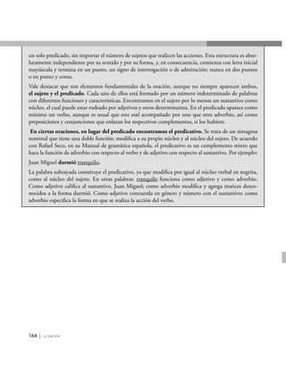 164 | la oración
un solo predicado, sin importar el número de sujetos que realicen las acciones. Esta estructura es abso-
lutamente independiente por su sentido y por su forma, y, en consecuencia, comienza con letra inicial
mayúscula y termina en un punto, un signo de interrogación o de admiración; nunca en dos puntos
o en punto y coma.
Vale destacar que son elementos fundamentales de la oración, aunque no siempre aparecen ambos,
el sujeto y el predicado. Cada uno de ellos está formado por un número indeterminado de palabras
con diferentes funciones y características. Encontramos en el sujeto por lo menos un sustantivo como
núcleo, el cual puede estar rodeado por adjetivos y otros determinantes. En el predicado aparece como
mínimo un verbo, aunque es usual que este esté acompañado por uno que otro adverbio, así como
preposiciones y conjunciones que enlazan los respectivos complementos, si los hubiere.
En ciertas oraciones, en lugar del predicado encontramos el predicativo. Se trata de un sintagma
nominal que tiene una doble función: modifica a su propio núcleo y al núcleo del sujeto. De acuerdo
con Rafael Seco, en su Manual de gramática española, el predicativo es un complemento mixto que
hace la función de adverbio con respecto al verbo y de adjetivo con respecto al sustantivo. Por ejemplo:
Juan Miguel durmió tranquilo.
La palabra subrayada constituye el predicativo, ya que modifica por igual al núcleo verbal en negrita,
como al núcleo del sujeto. En otras palabras: tranquilo funciona como adjetivo y como adverbio.
Como adjetivo califica al sustantivo, Juan Miguel; como adverbio modifica y agrega matices desco-
nocidos a la forma durmió. Como adjetivo concuerda en género y número con el sustantivo; como
adverbio especifica la forma en que se realiza la acción del verbo.
 