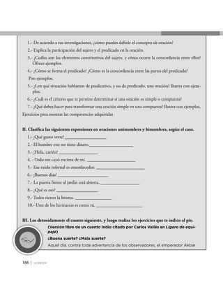 166 | la oración
1.- De acuerdo a tus investigaciones, ¿cómo puedes definir el concepto de oración?
2.- Explica la participación del sujeto y el predicado en la oración.
3.- ¿Cuáles son los elementos constitutivos del sujeto, y cómo ocurre la concordancia entre ellos?
Ofrece ejemplos.
4.- ¿Cómo se forma el predicado? ¿Cómo es la concordancia entre las partes del predicado?
Pon ejemplos.
5.- ¿Len qué situación hablamos de predicativo, y no de predicado, una oración? Ilustra con ejem-
plos.
6.- ¿Cuál es el criterio que te permite determinar si una oración es simple o compuesta?
7.- ¿Qué debes hacer para transformar una oración simple en una compuesta? Ilustra con ejemplos.
Ejercicios para mostrar las competencias adquiridas
II. Clasifica las siguientes expresiones en oraciones unimembres y bimembres, según el caso.
1.- ¡Qué gusto verte! __________________
2.- El hombre este no tiene dinero.___________________
3.- ¡Hola, cariño! _________________
4. - Todo eso cayó encima de mí. _____________________
5.- Ese ruido infernal es ensordecedor. _____________________
6.- ¡Buenos días! ______________________
7.- La puerta frente al jardín está abierta. _________________
8.- ¿Qué es eso? __________________
9.- Todos rieron la broma. ________________
10.- Uno de los hermanos es como tú. ____________________
III. Lee detenidamente el cuento siguiente, y luego realiza los ejercicios que te indico al pie.
	 (Versión libre de un cuento indio citado por Carlos Vallés en Ligero de equi-
paje)
	 ¿Buena suerte? ¿Mala suerte?
	 Aquel día, contra toda advertencia de los observadores, el emperador Akbar
 